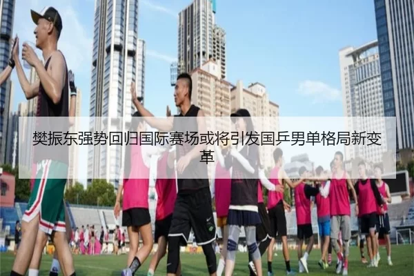 樊振东强势回归国际赛场或将引发国乒男单格局新变革