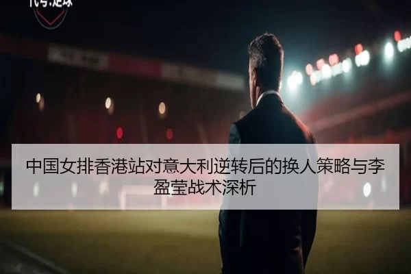 中国女排香港站对意大利逆转后的换人策略与李盈莹战术深析